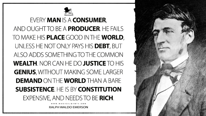 Every man is a consumer, and ought to be a producer. He fails to make his place good in the world, unless he not only pays his debt, but also adds something to the common wealth. Nor can he do justice to his genius, without making some larger demand on the world than a bare subsistence. He is by constitution expensive, and needs to be rich. - Ralph Waldo Emerson (The Conduct of Life Quotes)