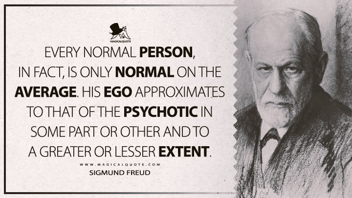 Every normal person, in fact, is only normal on the average. His ego approximates to that of the psychotic in some part or other and to a greater or lesser extent. - Sigmund Freud (Analysis Terminable And Interminable Quotes)
