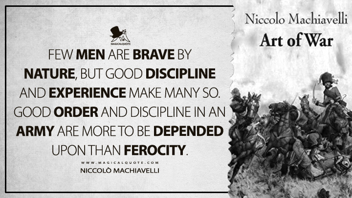 Few men are brave by nature, but good discipline and experience make many so. Good order and discipline in an army are more to be depended upon than ferocity. - Niccolò Machiavelli (The Art of War Quotes)