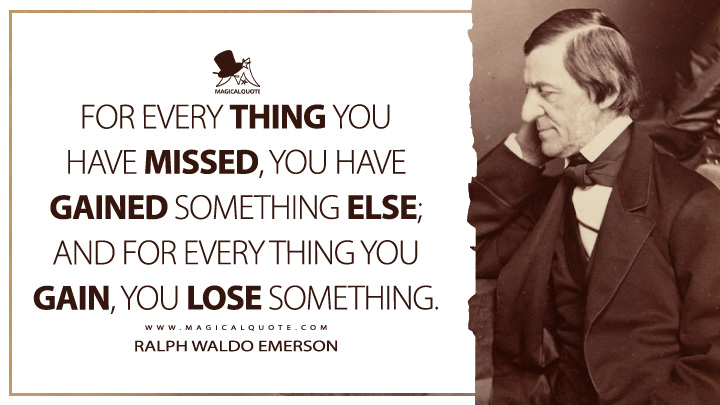 For every thing you have missed, you have gained something else; and for every thing you gain, you lose something. - Ralph Waldo Emerson (Essays: First Series Quotes)