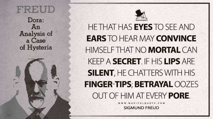 He that has eyes to see and ears to hear may convince himself that no mortal can keep a secret. If his lips are silent, he chatters with his finger-tips; betrayal oozes out of him at every pore. - Sigmund Freud (Dora: Fragment of an Analysis of a Case of Hysteria Quotes)