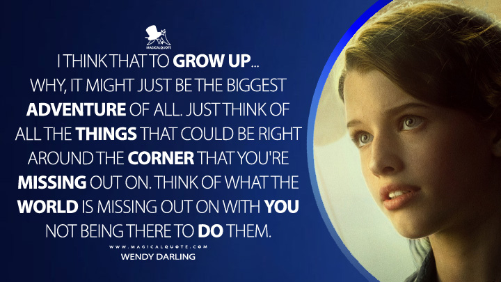 I think that to grow up... Why, it might just be the biggest adventure of all. Just think of all the things that could be right around the corner that you're missing out on. Think of what the world is missing out on with you not being there to do them. - Wendy Darling (Peter Pan & Wendy 2023 Disney Movie Quotes)