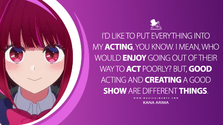 I'd like to put everything into my acting, you know. I mean, who would enjoy going out of their way to act poorly? But, good acting and creating a good show are different things. - Kana Arima (Oshi no Ko Anime Series Quotes)