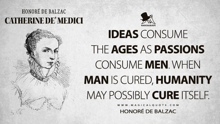 Ideas consume the ages as passions consume men. When man is cured, humanity may possibly cure itself. - Honoré de Balzac (Catherine de' Medici Quotes)