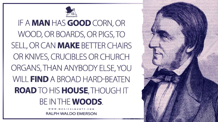 If a man has good corn, or wood, or boards, or pigs, to sell, or can make better chairs or knives, crucibles or church organs, than anybody else, you will find a broad hard-beaten road to his house, though it be in the woods. - Ralph Waldo Emerson (Journals of Ralph Waldo Emerson Quotes)
