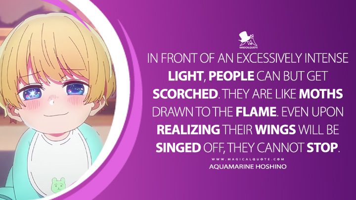 In front of an excessively intense light, people can but get scorched. They are like moths drawn to the flame. Even upon realizing their wings will be singed off, they cannot stop. - Aquamarine Hoshino (Oshi no Ko Anime Series Quotes)