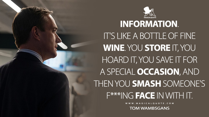 Information. It's like a bottle of fine wine. You store it, you hoard it, you save it for a special occasion, and then you smash someone's f***ing face in with it. - Tom Wambsgans (Succession HBO Quotes)