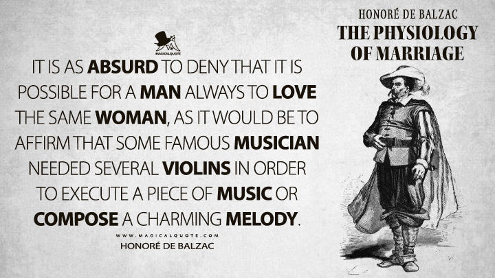 It is as absurd to deny that it is possible for a man always to love the same woman, as it would be to affirm that some famous musician needed several violins in order to execute a piece of music or compose a charming melody. - Honoré de Balzac (The Physiology of Marriage Quotes)