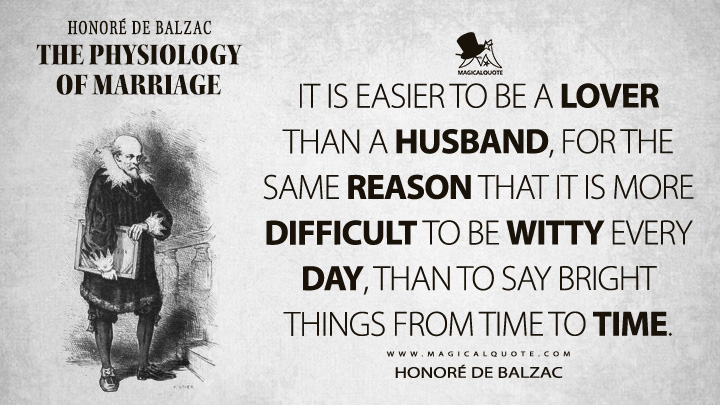 It is easier to be a lover than a husband, for the same reason that it is more difficult to be witty every day, than to say bright things from time to time. - Honoré de Balzac (The Physiology of Marriage Quotes)