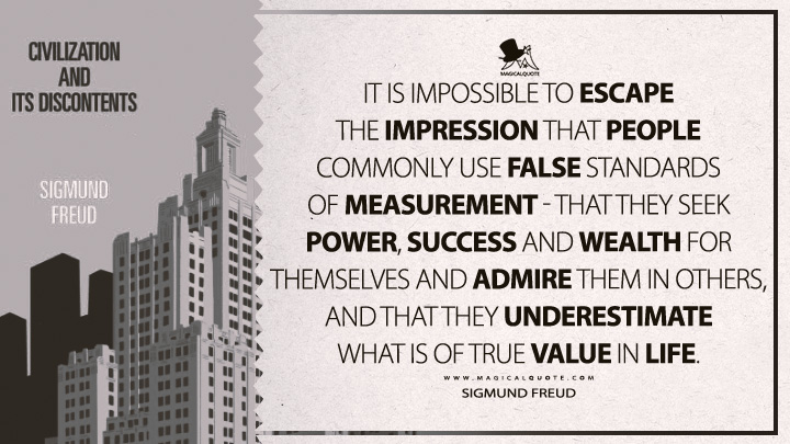 It is impossible to escape the impression that people commonly use false standards of measurement - that they seek power, success and wealth for themselves and admire them in others, and that they underestimate what is of true value in life. - Sigmund Freud (Civilization And Its Discontents Quotes)
