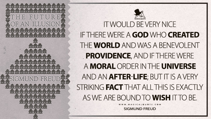 It would be very nice if there were a God who created the world and was a benevolent Providence, and if there were a moral order in the universe and an after-life; but it is a very striking fact that all this is exactly as we are bound to wish it to be. - Sigmund Freud (The Future Of An Illusion Quotes)