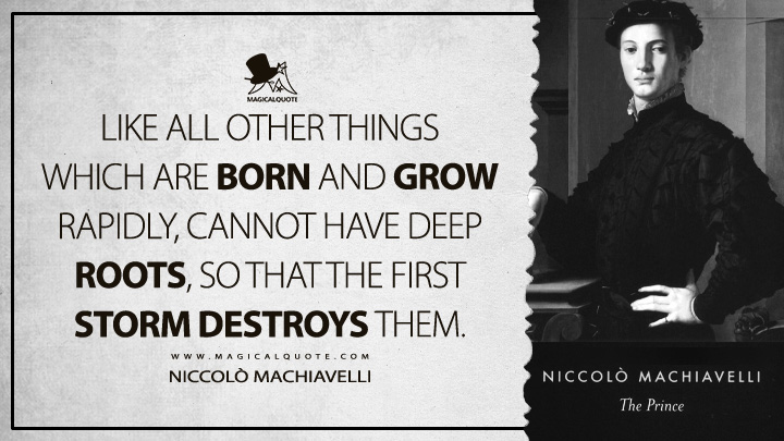 Like all other things which are born and grow rapidly, cannot have deep roots, so that the first storm destroys them. - Niccolò Machiavelli (The Prince Quotes)