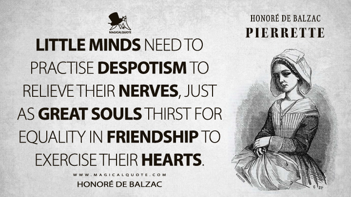 Little minds need to practise despotism to relieve their nerves, just as great souls thirst for equality in friendship to exercise their hearts. - Honoré de Balzac (Pierrette Quotes)
