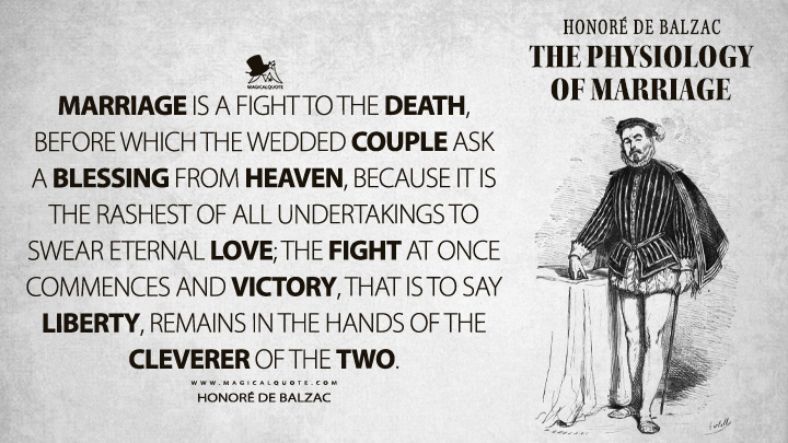 Marriage is a fight to the death, before which the wedded couple ask a blessing from heaven, because it is the rashest of all undertakings to swear eternal love; the fight at once commences and victory, that is to say liberty, remains in the hands of the cleverer of the two. - Honoré de Balzac (The Physiology of Marriage Quotes)