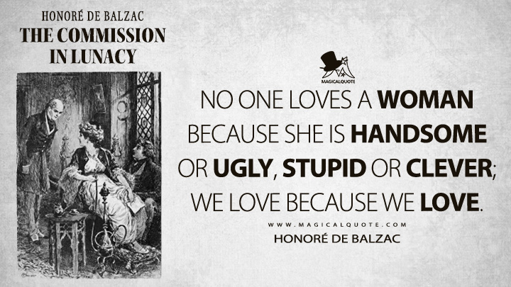 No one loves a woman because she is handsome or ugly, stupid or clever; we love because we love. - Honoré de Balzac (The Commission in Lunacy Quotes)