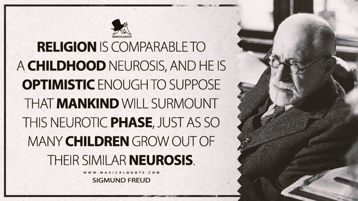 Religion is comparable to a childhood neurosis, and he is optimistic enough to suppose that mankind will surmount this neurotic phase, just as so many children grow out of their similar neurosis. - Sigmund Freud (The Future Of An Illusion Quotes)
