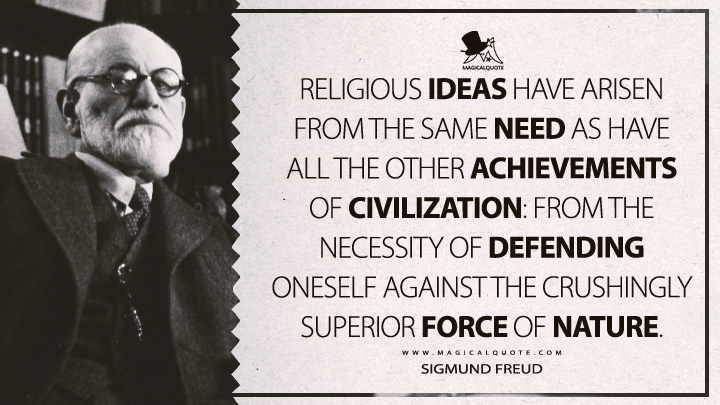 Religious ideas have arisen from the same need as have all the other achievements of civilization: from the necessity of defending oneself against the crushingly superior force of nature. - Sigmund Freud (The Future Of An Illusion Quotes)