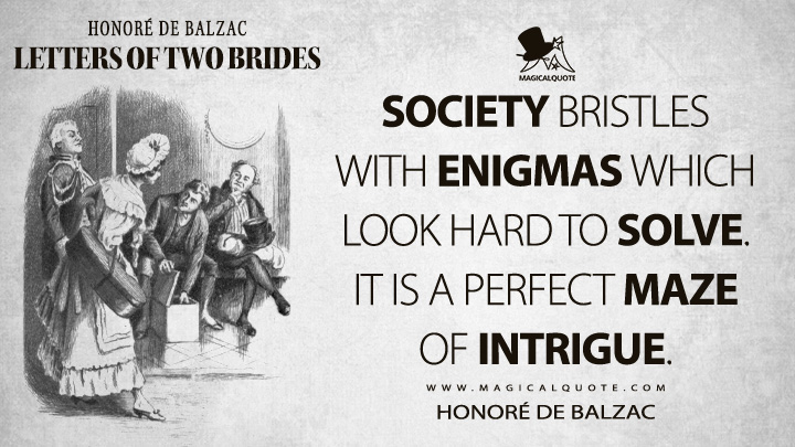 Society bristles with enigmas which look hard to solve. It is a perfect maze of intrigue. - Honoré de Balzac (Letters of Two Brides Quotes)