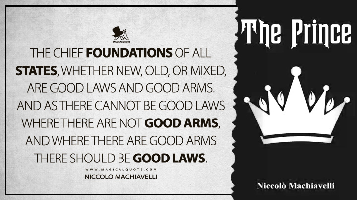 The chief foundations of all states, whether new, old, or mixed, are good laws and good arms. And as there cannot be good laws where there are not good arms, and where there are good arms there should be good laws. - Niccolò Machiavelli (The Prince Quotes)