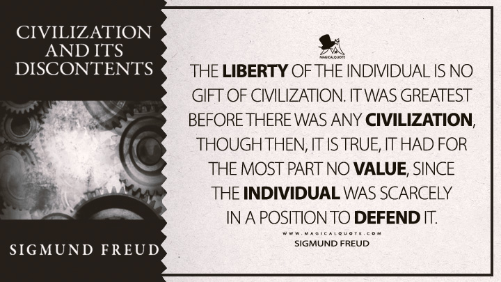 The liberty of the individual is no gift of civilization. It was greatest before there was any civilization, though then, it is true, it had for the most part no value, since the individual was scarcely in a position to defend it. - Sigmund Freud (Civilization And Its Discontents Quotes)