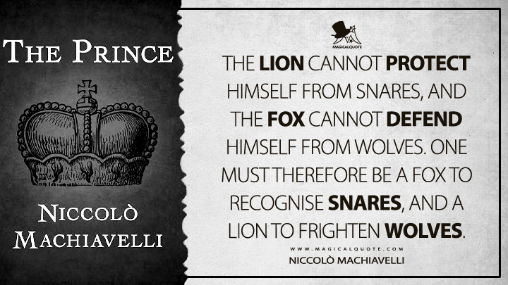 The lion cannot protect himself from snares, and the fox cannot defend himself from wolves. One must therefore be a fox to recognise snares, and a lion to frighten wolves. - Niccolò Machiavelli (The Prince Quotes)