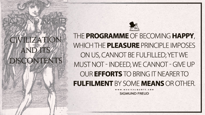 The programme of becoming happy, which the pleasure principle imposes on us, cannot be fulfilled; yet we must not - indeed, we cannot - give up our efforts to bring it nearer to fulfilment by some means or other. - Sigmund Freud (Civilization And Its Discontents Quotes)