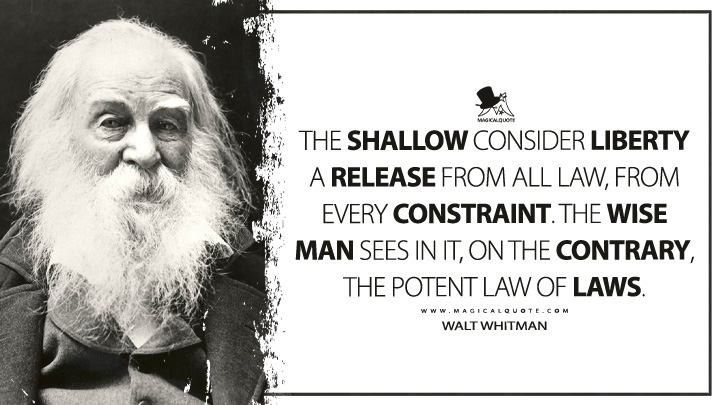 The shallow consider liberty a release from all law, from every constraint. The wise man sees in it, on the contrary, the potent Law of Laws. - Walt Whitman (Leaves of Grass Quotes)