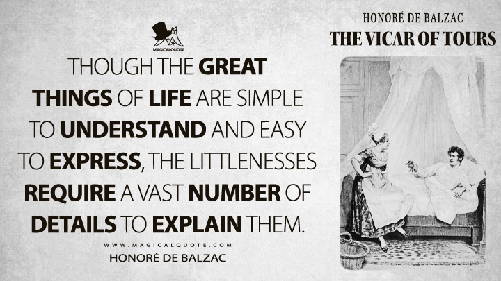 Though the great things of life are simple to understand and easy to express, the littlenesses require a vast number of details to explain them. - Honoré de Balzac (The Vicar of Tours Quotes)