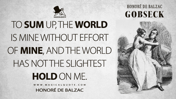 To sum up, the world is mine without effort of mine, and the world has not the slightest hold on me. - Honoré de Balzac (Gobseck Quotes)