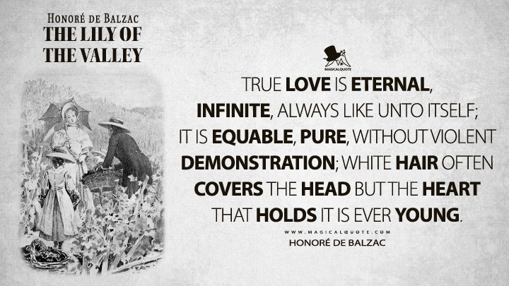 True love is eternal, infinite, always like unto itself; it is equable, pure, without violent demonstration; white hair often covers the head but the heart that holds it is ever young. - Honoré de Balzac (The Lily of the Valley Quotes)