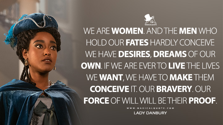 We are women. And the men who hold our fates hardly conceive we have desires, dreams of our own. If we are ever to live the lives we want, we have to make them conceive it. Our bravery. Our force of will will be their proof. - Young Lady Danbury (Queen Charlotte: A Bridgerton Story Quotes)