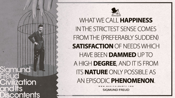 What we call happiness in the strictest sense comes from the (preferably sudden) satisfaction of needs which have been dammed up to a high degree, and it is from its nature only possible as an episodic phenomenon. - Sigmund Freud (Civilization And Its Discontents Quotes)