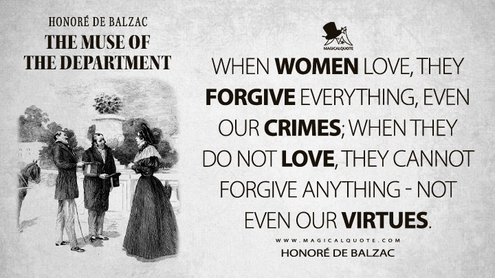 When women love, they forgive everything, even our crimes; when they do not love, they cannot forgive anything - not even our virtues. - Honoré de Balzac (The Muse of the Department Quotes)