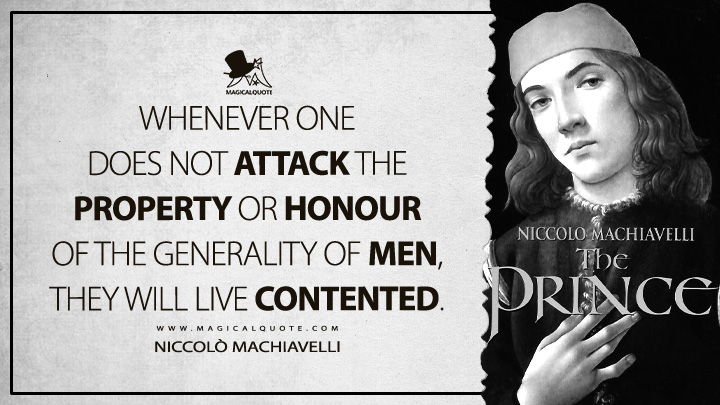 Whenever one does not attack the property or honour of the generality of men, they will live contented. - Niccolò Machiavelli (The Prince Quotes)