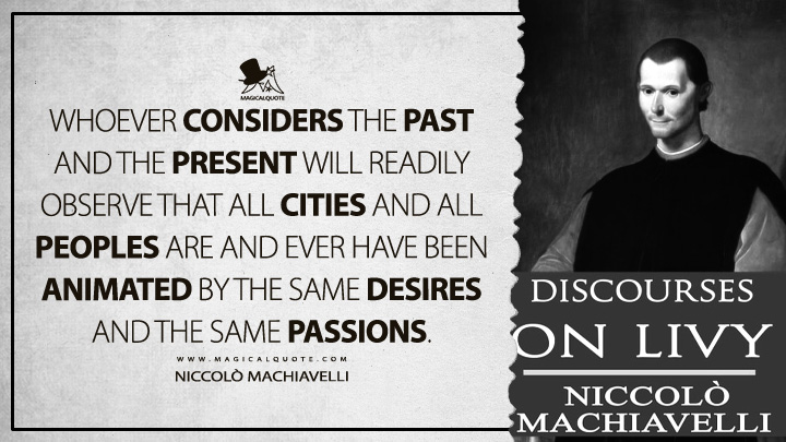 Whoever considers the past and the present will readily observe that all cities and all peoples are and ever have been animated by the same desires and the same passions. - Niccolò Machiavelli (Discourses on Livy Quotes)