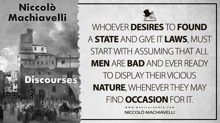 Whoever desires to found a state and give it laws, must start with assuming that all men are bad and ever ready to display their vicious nature, whenever they may find occasion for it. - Niccolò Machiavelli (Discourses on Livy Quotes)