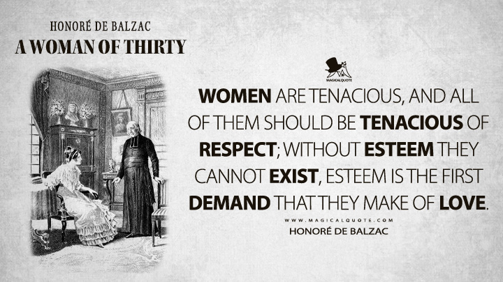 Women are tenacious, and all of them should be tenacious of respect; without esteem they cannot exist, esteem is the first demand that they make of love. - Honoré de Balzac (A Woman of Thirty Quotes)