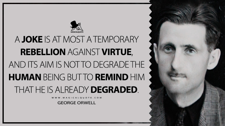 A joke is at most a temporary rebellion against virtue, and its aim is not to degrade the human being but to remind him that he is already degraded. - George Orwell (Funny, but not Vulgar Quotes)