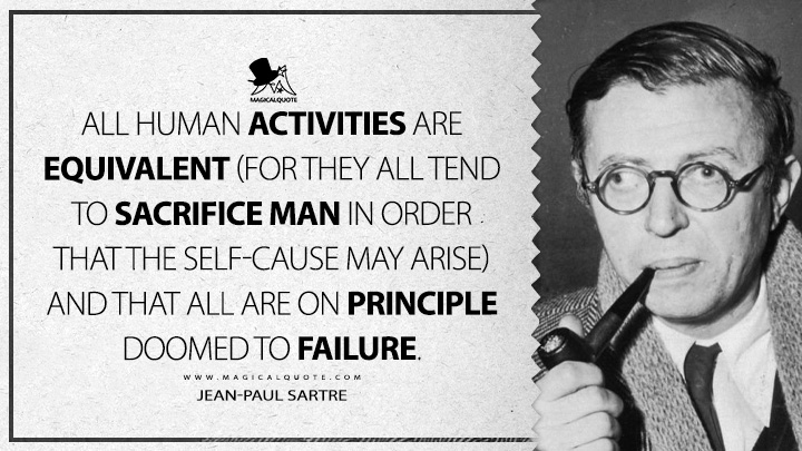 All human activities are equivalent (for they all tend to sacrifice man in order that the self-cause may arise) and that all are on principle doomed to failure. - Jean-Paul Sartre (Being and Nothingness Quotes)