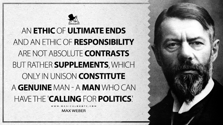 An ethic of ultimate ends and an ethic of responsibility are not absolute contrasts but rather supplements, which only in unison constitute a genuine man - a man who can have the 'calling for politics.' - Max Weber (Politics as A Vocation Quotes)