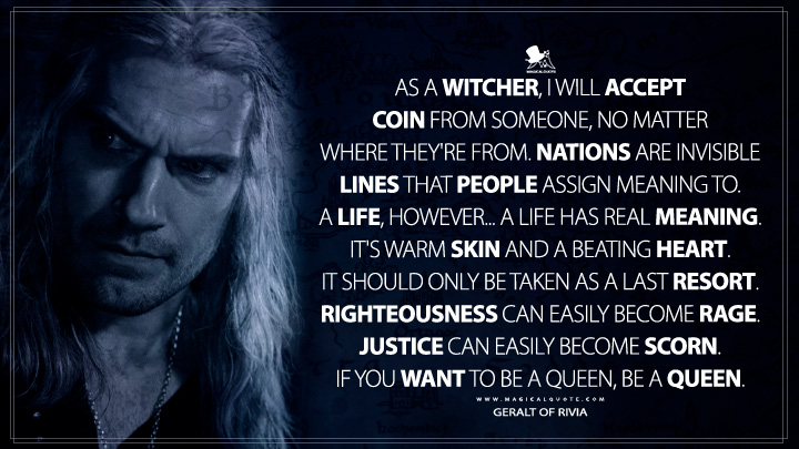 As a witcher, I will accept coin from someone, no matter where they're from. Nations are invisible lines that people assign meaning to. A life, however... A life has real meaning. It's warm skin and a beating heart. It should only be taken as a last resort. Righteousness can easily become rage. Justice can easily become scorn. If you want to be a queen, be a queen. - Geralt of Rivia (The Witcher Netflix Quotes)