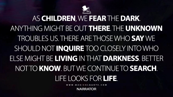 As children, we fear the dark. Anything might be out there. The unknown troubles us. There are those who say we should not inquire too closely into who else might be living in that darkness. Better not to know. But we continue to search. Life looks for life. - Narrator (3 Body Problem Netflix Quotes)