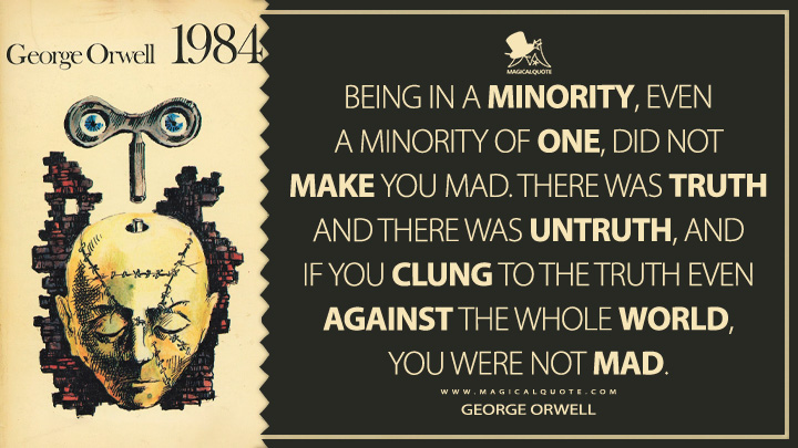 Being in a minority, even a minority of one, did not make you mad. There was truth and there was untruth, and if you clung to the truth even against the whole world, you were not mad. - George Orwell (1984 - Nineteen Eighty-Four Quotes)