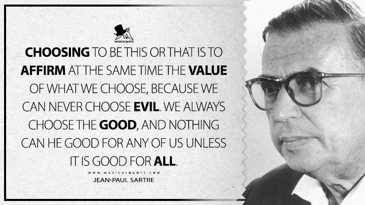 Choosing to be this or that is to affirm at the same time the value of what we choose, because we can never choose evil. We always choose the good, and nothing can he good for any of us unless it is good for all. - Jean-Paul Sartre (Existentialism is a Humanism Quotes)