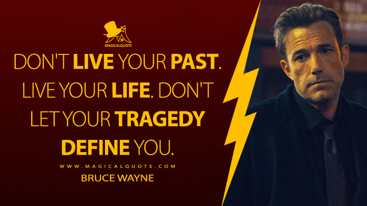 Don't live your past. Live your life. Don't let your tragedy define you. - Bruce Wayne (Ben Affleck) (The Flash Movie 2023 Quotes)