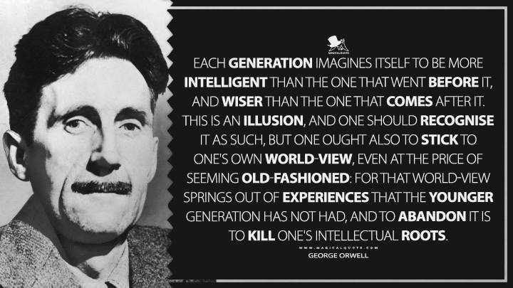 Each generation imagines itself to be more intelligent than the one that went before it, and wiser than the one that comes after it. This is an illusion, and one should recognise it as such, but one ought also to stick to one's own world-view, even at the price of seeming old-fashioned: for that world-view springs out of experiences that the younger generation has not had, and to abandon it is to kill one's intellectual roots. - George Orwell Quotes