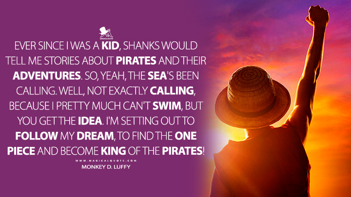 Ever since I was a kid, Shanks would tell me stories about pirates and their adventures. So, yeah, the sea's been calling. Well, not exactly calling, because I pretty much can't swim, but you get the idea. I'm setting out to follow my dream, to find the One Piece and become King of the Pirates! - Monkey D. Luffy (One Piece Netflix Quotes)
