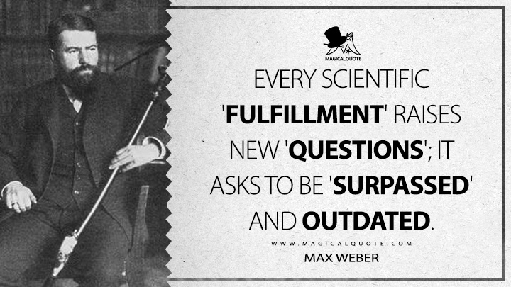 Every scientific 'fulfillment' raises new 'questions'; it asks to be 'surpassed' and outdated. - Max Weber (Science as A Vocation Quotes)