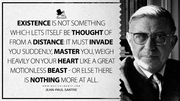 Existence is not something which lets itself be thought of from a distance: it must invade you suddenly, master you, weigh heavily on your heart like a great motionless beast - or else there is nothing more at all. - Jean-Paul Sartre (Nausea Quotes)