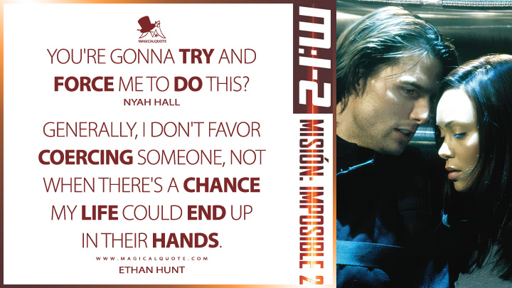 Nyah Hall: You're gonna try and force me to do this? Ethan Hunt: Generally, I don't favor coercing someone, not when there's a chance my life could end up in their hands. (Mission: Impossible 2 2000 Quotes)
